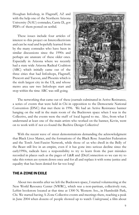 Hooghan Infoshop, in Flagstaff, AZ and with the help one of the Northern Arizona University (NAU) comeades, Carrie D, got PDFs of them posted on scribd.  These issues include four artcles of  2 0  intesest o his project on Intercollectivism and can be read and hopefully learned from by the many comeades who have been in similar discussions since the 19905 and older ones  g  perhaps are unsware of these Especilly in Arizona where we recently  bad a state wide Atizona Radical Coaliion (ARC) which inidially came out of the three cities that had Infoshops, Flagstaft, Prescott and Tucson, and Phoenis which s  the sixth lasgese city in the US, and whose  metro area saw two Infoshops stare and stop within the time ARC vas sil going;  “The networking that came out of these journals culminated in Active Resistance, 4 series of events that were held in Chi in opposition to the Democratic National Convention (DNC) that met there in 1996. We had an Active Resistance banner hanging on the wall in the main room of the Bucktown space when [ was in the Collective, and the events were the stuff of local legend to me. Also, from what | understand at least one of the main artists who worked on the banner, Kevin, went on o work with if not co-found the Bechive Design Collective!  With the recent wave of strect demonstrations demanding the acknowledgment that Black Lives Matter, and the formations of the Black Rose Anarchist Federation and the Torch Anti-Fascist Network, while those of us who duel in the Belly of the Beast il live in an empire, even if it has gone into serious decline since the early19905, radicals have a responsibility o try to learn from the past misakes recorded in places such as the pages of L&R and (Dis)Connection so we can try to take this rotten ass system down once and for al and replace it with some justice and  ecqualiey that has been denied for far 100 long!  THE A-ZONE IN EXILE  About two months a  rer we left the Bucktown space, | started volunteering at the New World Resource Center (NWRC), which was a non-partisan, collectively run, Lefiise bookstore located at that time a¢ 1300 N. Western Ave, in Humbolde Park, Chi. We started having A-Zone Collective events and meerings there, reaching a peak in June 2004 when dozens of people showed up to watch Usdrgrornd, a flm about  9 